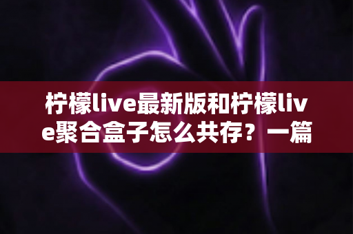 柠檬live最新版和柠檬live聚合盒子怎么共存?一篇讲透双应用安装与管理的实用指南 柠檬live最新版和柠檬live聚合盒子怎么共存?一篇讲透双应用安装与管理的实用指南