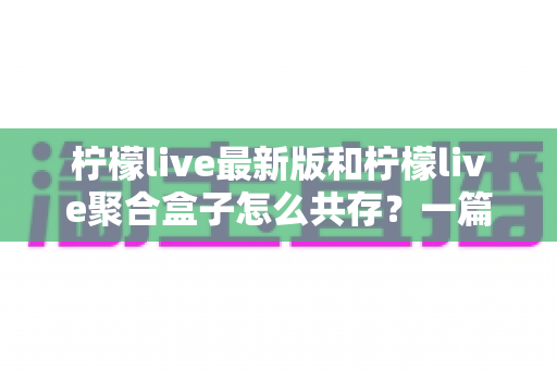 柠檬live最新版和柠檬live聚合盒子怎么共存?一篇讲透双应用安装与管理的实用指南 柠檬live最新版和柠檬live聚合盒子怎么共存?一篇讲透双应用安装与管理的实用指南