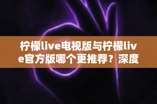 柠檬live电视版与柠檬live官方版哪个更推荐?深度对比解析助你选对版本 柠檬live电视版与柠檬live官方版哪个更推荐?深度对比解析助你选对版本