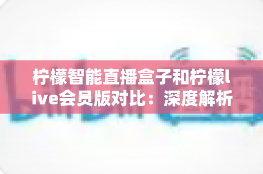 柠檬智能直播盒子和柠檬live会员版对比：深度解析两大方案差异，帮你找到最适合的观看选择