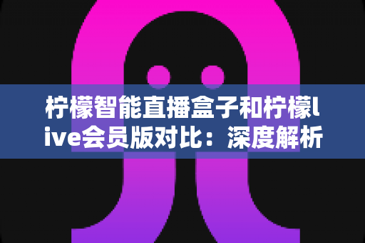 柠檬智能直播盒子和柠檬live会员版对比：深度解析两大方案差异，帮你找到最适合的观看选择