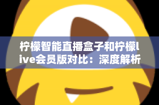 柠檬智能直播盒子和柠檬live会员版对比：深度解析两大方案差异，帮你找到最适合的观看选择