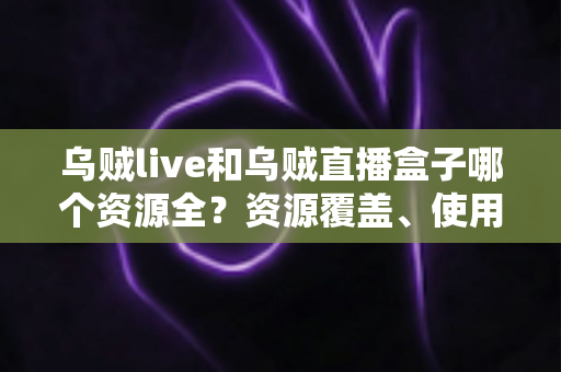 乌贼live和乌贼直播盒子哪个资源全？资源覆盖、使用体验与选择建议一文说清