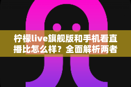 柠檬live旗舰版和手机看直播比怎么样？全面解析两者差异，助你选出最佳观播方案