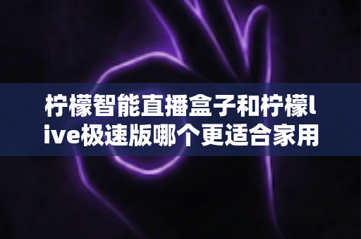 柠檬智能直播盒子和柠檬live极速版哪个更适合家用?家庭观影设备选购终极指南 柠檬智能直播盒子和柠檬live极速版哪个更适合家用?家庭观影设备选购终极指南