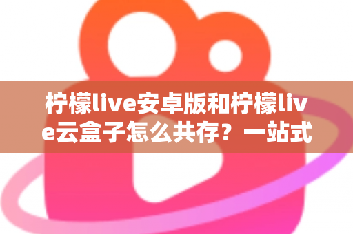 柠檬live安卓版和柠檬live云盒子怎么共存?一站式双版本安装指南与使用技巧解析 柠檬live安卓版和柠檬live云盒子怎么共存?一站式双版本安装指南与使用技巧解析