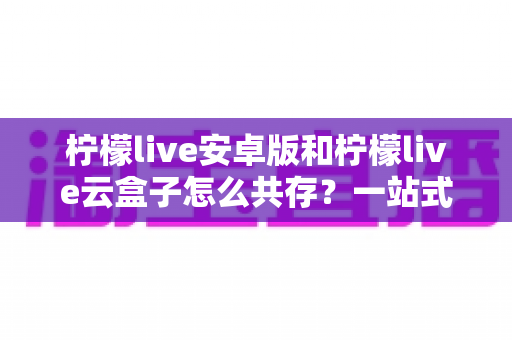 柠檬live安卓版和柠檬live云盒子怎么共存?一站式双版本安装指南与使用技巧解析 柠檬live安卓版和柠檬live云盒子怎么共存?一站式双版本安装指南与使用技巧解析