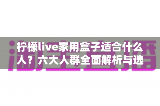 柠檬live家用盒子适合什么人？六大人群全面解析与选购指南，看完不再纠结