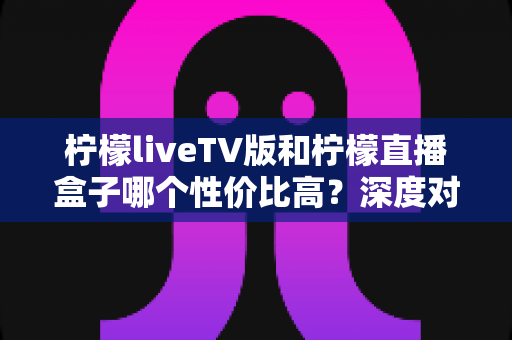 柠檬liveTV版和柠檬直播盒子哪个性价比高?深度对比分析帮你选对不踩坑 柠檬liveTV版和柠檬直播盒子哪个性价比高?深度对比分析帮你选对不踩坑