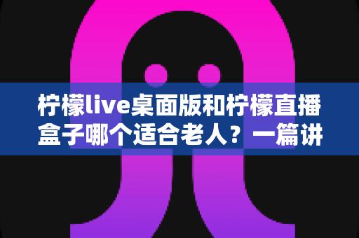 柠檬live桌面版和柠檬直播盒子哪个适合老人?一篇讲透选购门道的实用指南 柠檬live桌面版和柠檬直播盒子哪个适合老人?一篇讲透选购门道的实用指南