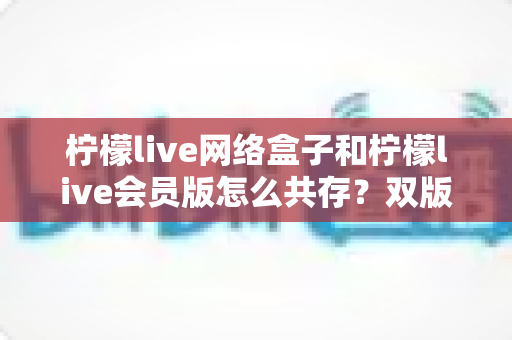 柠檬live网络盒子和柠檬live会员版怎么共存？双版本同时安装全攻略与避坑指南