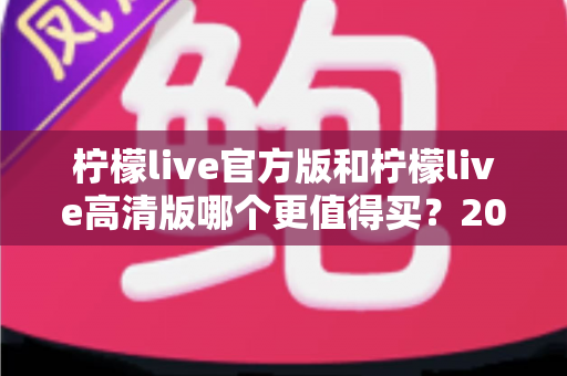 柠檬live官方版和柠檬live高清版哪个更值得买?2025最全选购指南与真实对比分析 柠檬live官方版和柠檬live高清版哪个更值得买?2025最全选购指南与真实对比分析