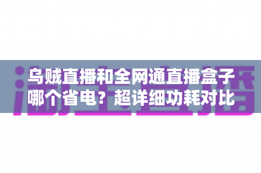 乌贼直播和全网通直播盒子哪个省电？超详细功耗对比与省电使用全指南