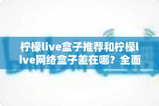 柠檬live盒子推荐和柠檬live网络盒子差在哪?全面解析两者区别与选购指南 柠檬live盒子推荐和柠檬live网络盒子差在哪?全面解析两者区别与选购指南