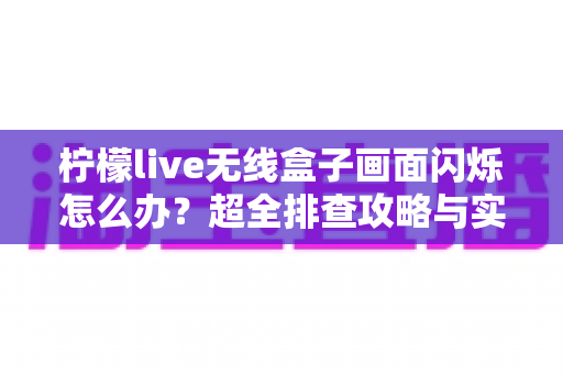 柠檬live无线盒子画面闪烁怎么办？超全排查攻略与实用解决方案一文读懂