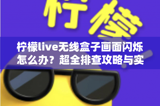 柠檬live无线盒子画面闪烁怎么办？超全排查攻略与实用解决方案一文读懂