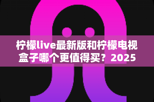 柠檬live最新版和柠檬电视盒子哪个更值得买？2025超详细选购对比指南帮你一次看懂