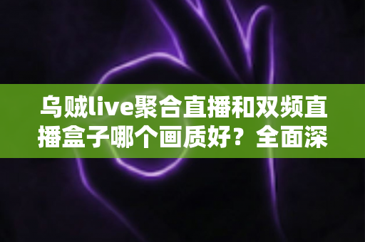 乌贼live聚合直播和双频直播盒子哪个画质好?全面深度对比解析助你选出高清观影利器 乌贼live聚合直播和双频直播盒子哪个画质好?全面深度对比解析助你选出高清观影利器