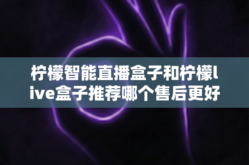 柠檬智能直播盒子和柠檬live盒子推荐哪个售后更好?全网深度对比与售后避坑选购指南 柠檬智能直播盒子和柠檬live盒子推荐哪个售后更好?全网深度对比与售后避坑选购指南
