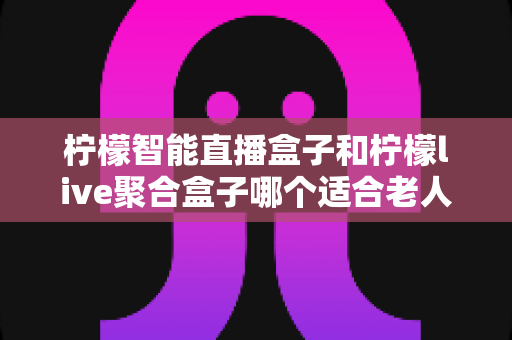 柠檬智能直播盒子和柠檬live聚合盒子哪个适合老人？为父母选购电视盒子的实用指南
