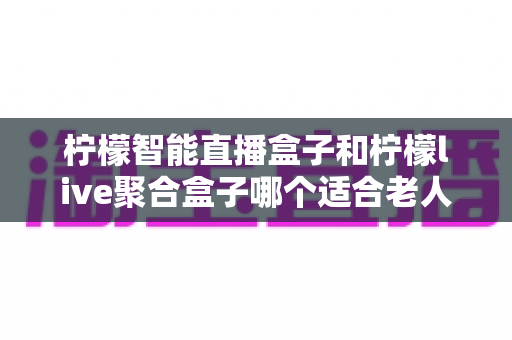 柠檬智能直播盒子和柠檬live聚合盒子哪个适合老人？为父母选购电视盒子的实用指南
