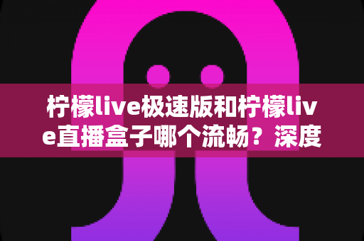 柠檬live极速版和柠檬live直播盒子哪个流畅？深度性能对比与流畅度优化全指南