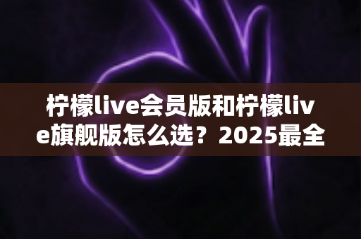柠檬live会员版和柠檬live旗舰版怎么选？2025最全对比指南助你一步到位不花冤枉钱