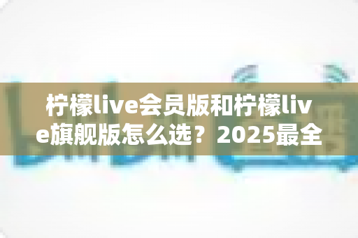 柠檬live会员版和柠檬live旗舰版怎么选？2025最全对比指南助你一步到位不花冤枉钱