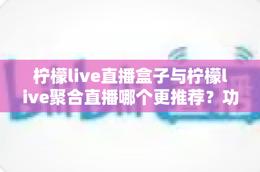 柠檬live直播盒子与柠檬live聚合直播哪个更推荐？功能、体验与安全性三维度深度对比指南