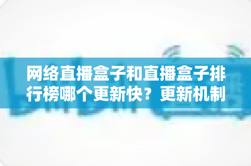 网络直播盒子和直播盒子排行榜哪个更新快?更新机制全解析与实用选购指南 网络直播盒子和直播盒子排行榜哪个更新快?更新机制全解析与实用选购指南