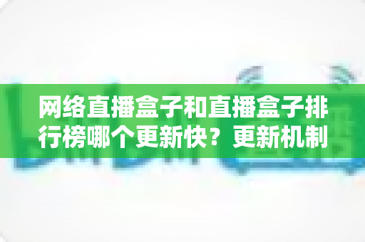 网络直播盒子和直播盒子排行榜哪个更新快？更新机制全解析与实用选购指南