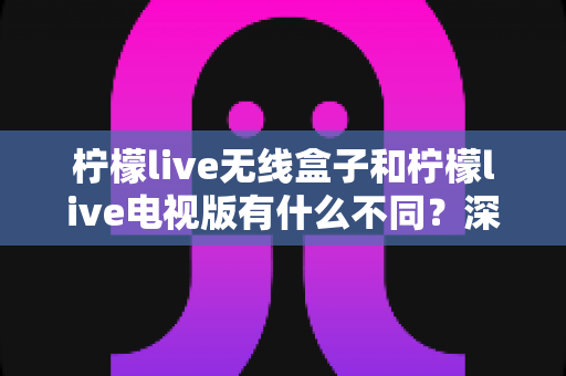 柠檬live无线盒子和柠檬live电视版有什么不同?深度对比解析助你轻松选对版本 柠檬live无线盒子和柠檬live电视版有什么不同?深度对比解析助你轻松选对版本
