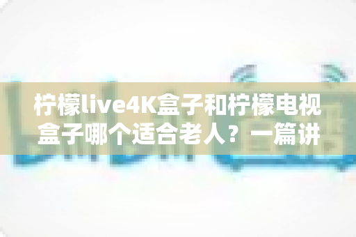 柠檬live4K盒子和柠檬电视盒子哪个适合老人?一篇讲透的选购指南与真实对比 柠檬live4K盒子和柠檬电视盒子哪个适合老人?一篇讲透的选购指南与真实对比