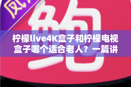 柠檬live4K盒子和柠檬电视盒子哪个适合老人？一篇讲透的选购指南与真实对比