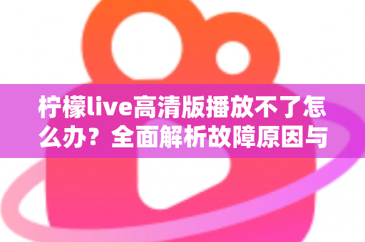柠檬live高清版播放不了怎么办？全面解析故障原因与实用解决方案指南