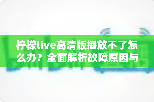柠檬live高清版播放不了怎么办？全面解析故障原因与实用解决方案指南