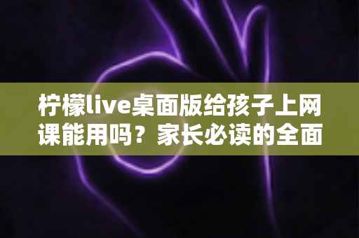 柠檬live桌面版给孩子上网课能用吗?家长必读的全面分析与实用指南 柠檬live桌面版给孩子上网课能用吗?家长必读的全面分析与实用指南