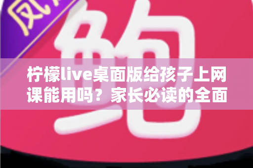 柠檬live桌面版给孩子上网课能用吗？家长必读的全面分析与实用指南