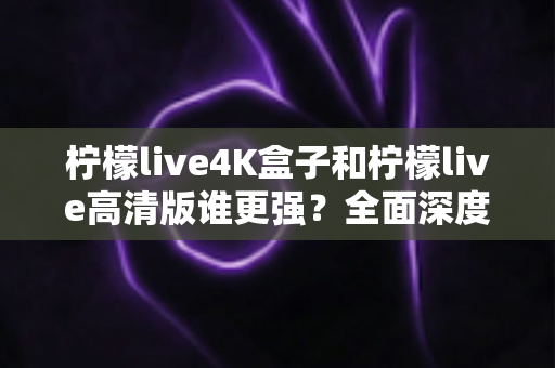柠檬live4K盒子和柠檬live高清版谁更强?全面深度对比评测,帮你选出最值得入手的那一款 柠檬live4K盒子和柠檬live高清版谁更强?全面深度对比评测,帮你选出最值得入手的那一款