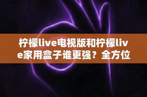 柠檬live电视版和柠檬live家用盒子谁更强?全方位深度对比评测,帮你选对不选贵 柠檬live电视版和柠檬live家用盒子谁更强?全方位深度对比评测,帮你选对不选贵