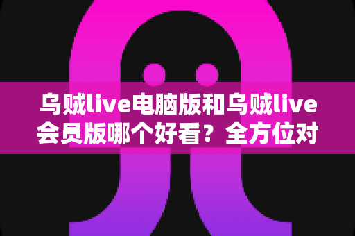乌贼live电脑版和乌贼live会员版哪个好看？全方位对比解析与最佳选择指南