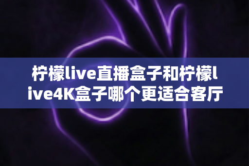 柠檬live直播盒子和柠檬live4K盒子哪个更适合客厅?2025年客厅电视盒子选购深度测评指南 柠檬live直播盒子和柠檬live4K盒子哪个更适合客厅?2025年客厅电视盒子选购深度测评指南