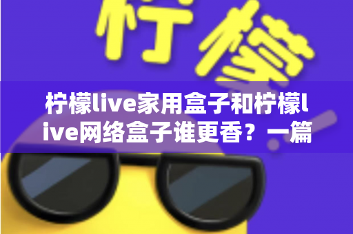 柠檬live家用盒子和柠檬live网络盒子谁更香？一篇讲透选购门道的深度对比指南