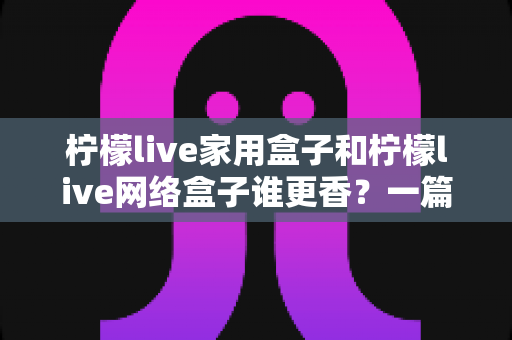 柠檬live家用盒子和柠檬live网络盒子谁更香？一篇讲透选购门道的深度对比指南