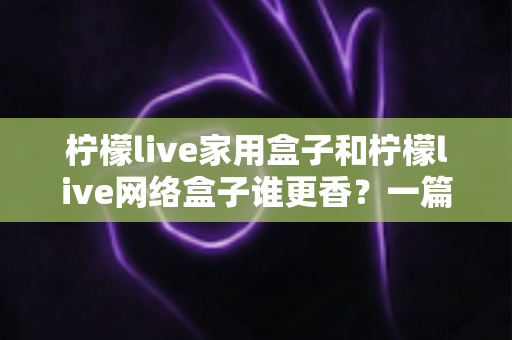 柠檬live家用盒子和柠檬live网络盒子谁更香？一篇讲透选购门道的深度对比指南