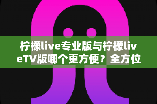 柠檬live专业版与柠檬liveTV版哪个更方便？全方位对比助你轻松选对版本