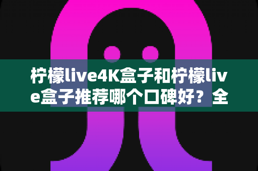 柠檬live4K盒子和柠檬live盒子推荐哪个口碑好？全面对比评测帮你选对不选贵