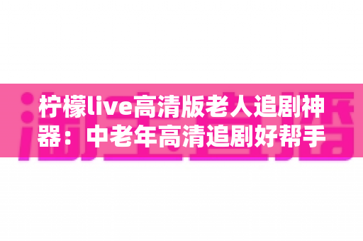 柠檬live高清版老人追剧神器:中老年高清追剧好帮手,海量剧集一键畅看 柠檬live高清版老人追剧神器:中老年高清追剧好帮手,海量剧集一键畅看