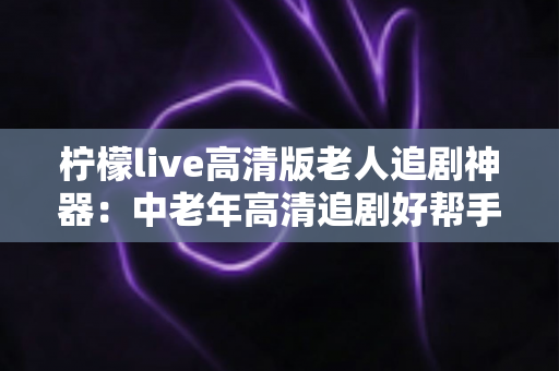柠檬live高清版老人追剧神器：中老年高清追剧好帮手，海量剧集一键畅看