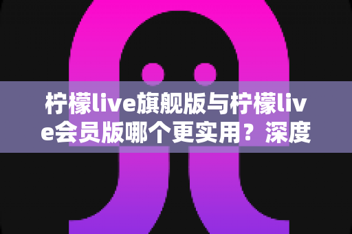 柠檬live旗舰版与柠檬live会员版哪个更实用？深度对比测评帮你选出最值得入手的版本